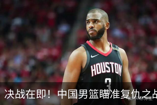 决战在即！中国男篮瞄准复仇之战，挑战日本