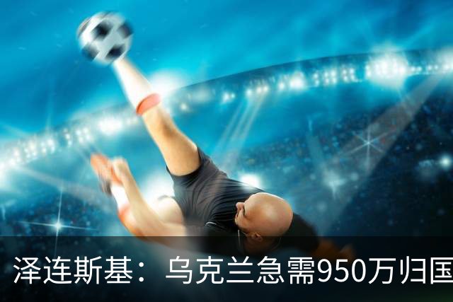 泽连斯基：乌克兰急需950万归国民众以助战后重建